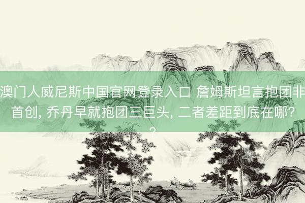 澳门人威尼斯中国官网登录入口 詹姆斯坦言抱团非首创, 乔丹早就抱团三巨头, 二者差距到底在哪?
