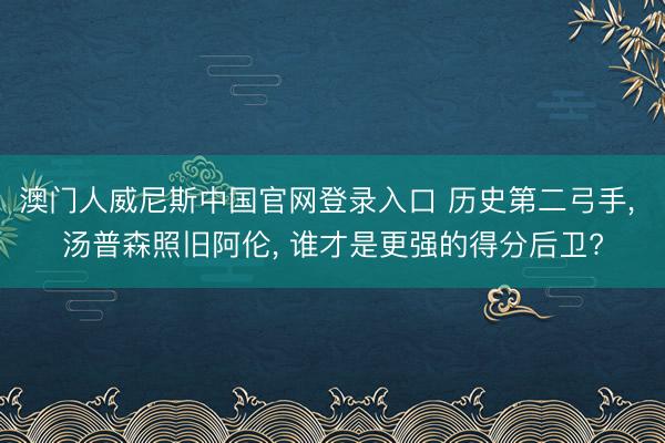 澳门人威尼斯中国官网登录入口 历史第二弓手， 汤普森照旧阿伦， 谁才是更强的得分后卫?