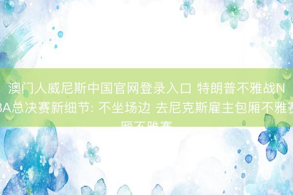 澳门人威尼斯中国官网登录入口 特朗普不雅战NBA总决赛新细节: 不坐场边 去尼克斯雇主包厢不雅赛