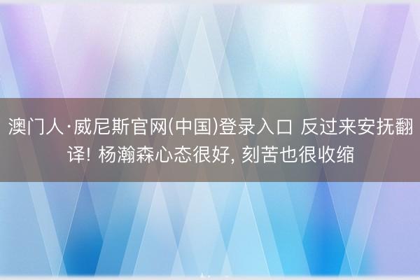 澳门人·威尼斯官网(中国)登录入口 反过来安抚翻译! 杨瀚森心态很好, 刻苦也很收缩