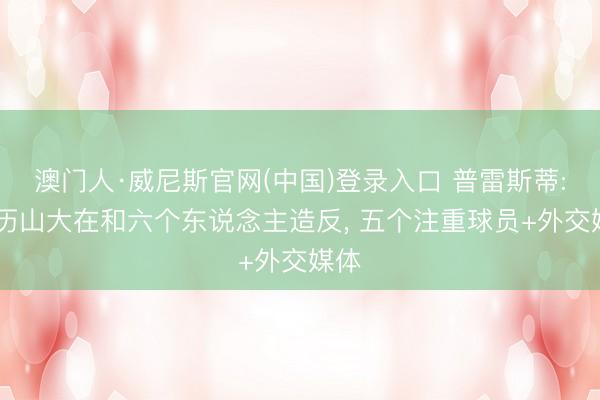 澳门人·威尼斯官网(中国)登录入口 普雷斯蒂: 亚历山大在和六个东说念主造反, 五个注重球员+外交媒体