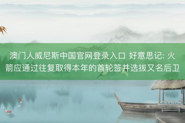 澳门人威尼斯中国官网登录入口 好意思记: 火箭应通过往复取得本年的首轮签并选拔又名后卫