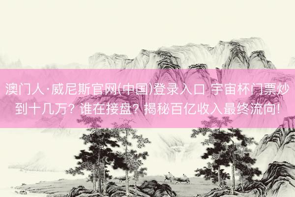 澳门人·威尼斯官网(中国)登录入口 宇宙杯门票炒到十几万? 谁在接盘? 揭秘百亿收入最终流向!