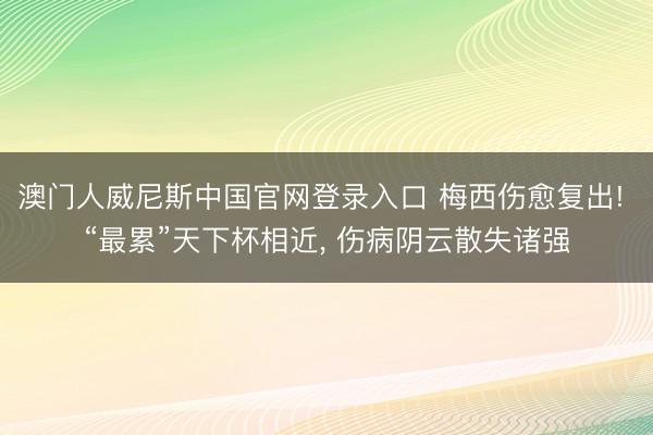 澳门人威尼斯中国官网登录入口 梅西伤愈复出! “最累”天下杯相近, 伤病阴云散失诸强