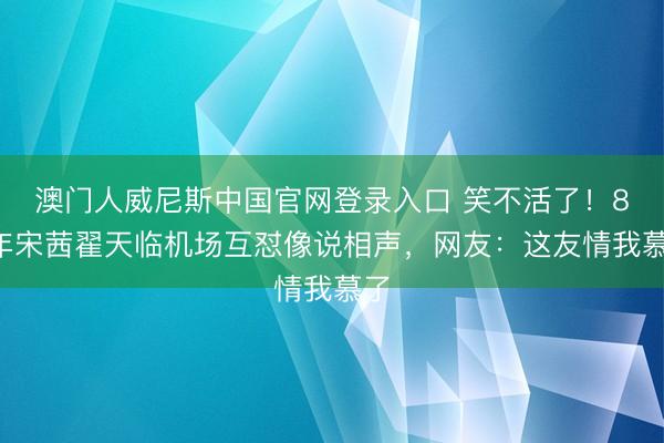 澳门人威尼斯中国官网登录入口 笑不活了！87年宋茜翟天临机场互怼像说相声，网友：这友情我慕了