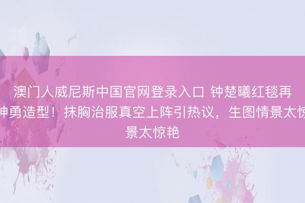 澳门人威尼斯中国官网登录入口 钟楚曦红毯再现神勇造型!抹胸治服真空上阵引热议,生图情景太惊艳