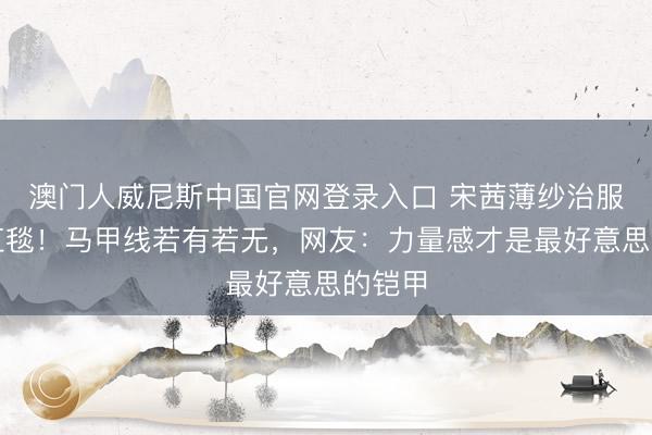 澳门人威尼斯中国官网登录入口 宋茜薄纱治服惊艳红毯！马甲线若有若无，网友：力量感才是最好意思的铠甲