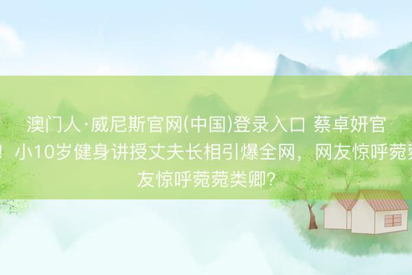 澳门人·威尼斯官网(中国)登录入口 蔡卓妍官宣成婚！小10岁健身讲授丈夫长相引爆全网，网友惊呼菀菀类卿？