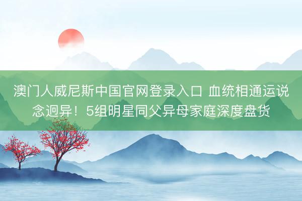 澳门人威尼斯中国官网登录入口 血统相通运说念迥异！5组明星同父异母家庭深度盘货