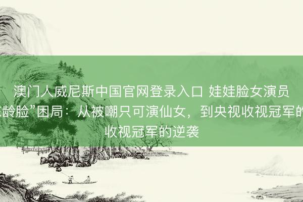 澳门人威尼斯中国官网登录入口 娃娃脸女演员的“冻龄脸”困局：从被嘲只可演仙女，到央视收视冠军的逆袭