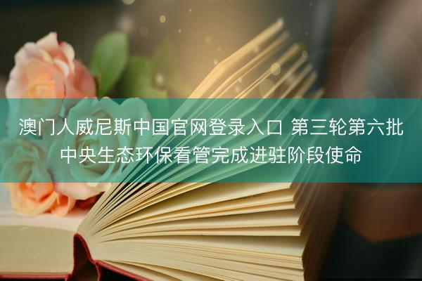 澳门人威尼斯中国官网登录入口 第三轮第六批中央生态环保看管完成进驻阶段使命