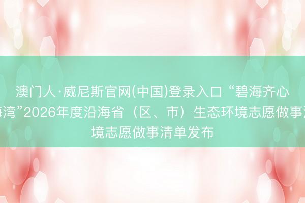 澳门人·威尼斯官网(中国)登录入口 “碧海齐心，标记海湾”2026年度沿海省（区、市）生态环境志愿做事清单发布
