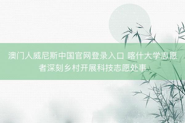 澳门人威尼斯中国官网登录入口 喀什大学志愿者深刻乡村开展科技志愿处事