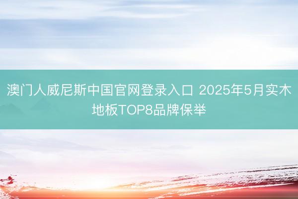 澳门人威尼斯中国官网登录入口 2025年5月实木地板TOP8品牌保举