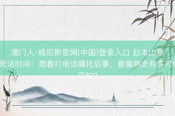 澳门人·威尼斯官网(中国)登录入口 赵本山亲述死活时间：爬着打电话嘱托后事，眷属病史有多可怕?