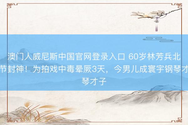 澳门人威尼斯中国官网登录入口 60岁林芳兵北影节封神！为拍戏中毒晕厥3天，今男儿成寰宇钢琴才子