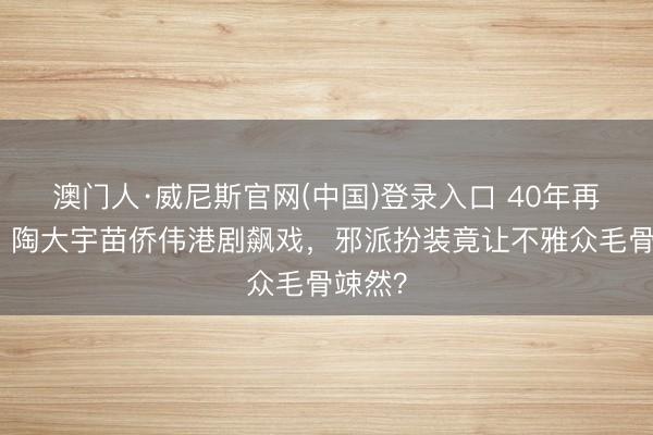 澳门人·威尼斯官网(中国)登录入口 40年再聚会！陶大宇苗侨伟港剧飙戏，邪派扮装竟让不雅众毛骨竦然？