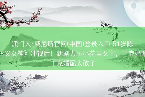澳门人·威尼斯官网(中国)登录入口 51岁陈炜凭《正义女神》冲视后！新剧力压小花当女主，丁克婚配太敢了