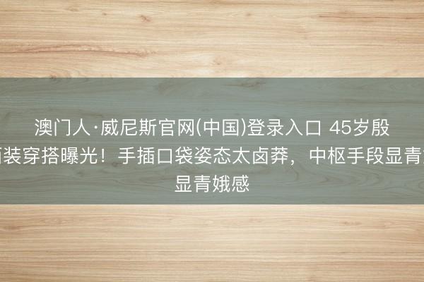 澳门人·威尼斯官网(中国)登录入口 45岁殷桃西装穿搭曝光！手插口袋姿态太卤莽，中枢手段显青娥感