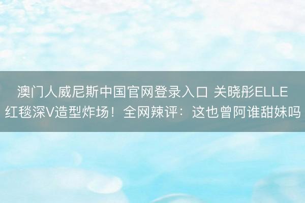 澳门人威尼斯中国官网登录入口 关晓彤ELLE红毯深V造型炸场！全网辣评：这也曾阿谁甜妹吗