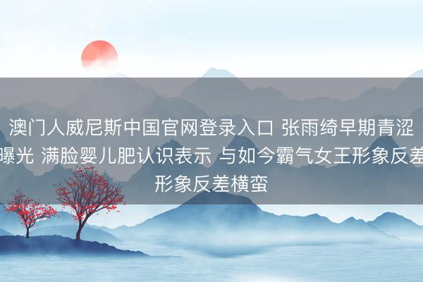 澳门人威尼斯中国官网登录入口 张雨绮早期青涩旧照曝光 满脸婴儿肥认识表示 与如今霸气女王形象反差横蛮