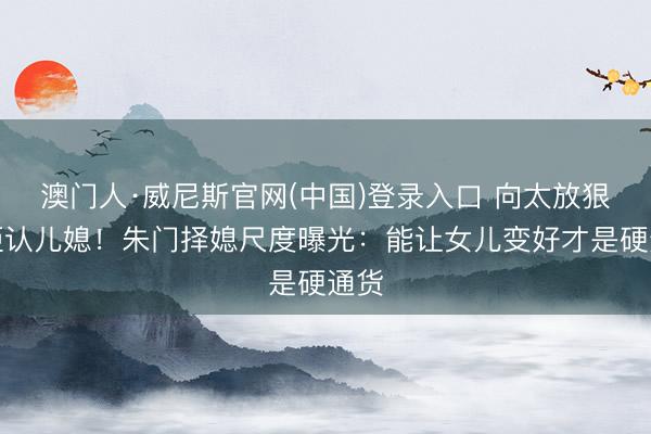 澳门人·威尼斯官网(中国)登录入口 向太放狠话拒认儿媳！朱门择媳尺度曝光：能让女儿变好才是硬通货