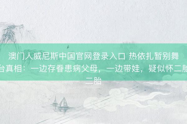 澳门人威尼斯中国官网登录入口 热依扎暂别舞台真相：一边存眷患病父母，一边带娃，疑似怀二胎