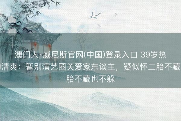 澳门人·威尼斯官网(中国)登录入口 39岁热依扎的清爽：暂别演艺圈关爱家东谈主，疑似怀二胎不藏也不躲