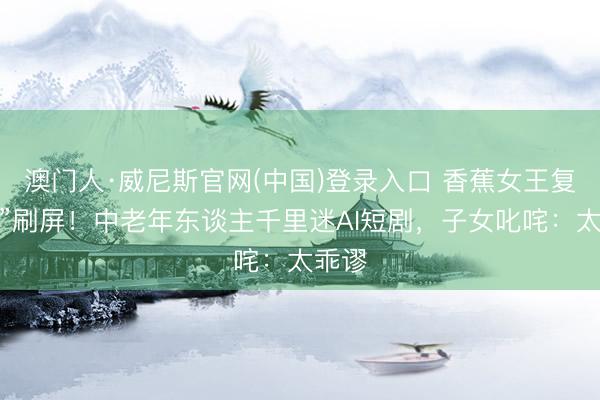 澳门人·威尼斯官网(中国)登录入口 香蕉女王复仇记”刷屏!中老年东谈主千里迷AI短剧,子女叱咤:太乖谬