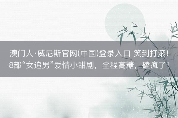 澳门人·威尼斯官网(中国)登录入口 笑到打滚！8部“女追男”爱情小甜剧，全程高糖，磕疯了！