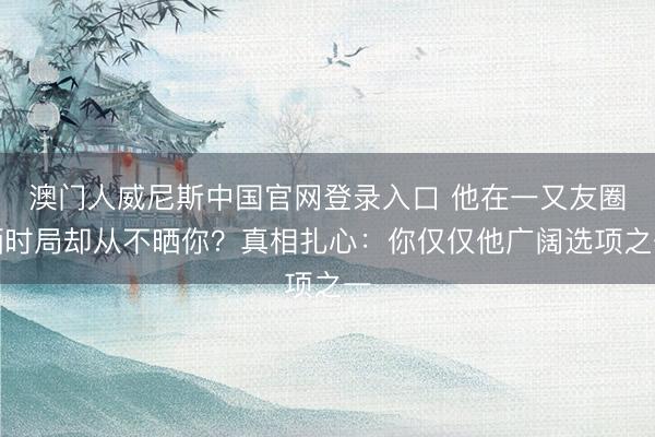 澳门人威尼斯中国官网登录入口 他在一又友圈晒时局却从不晒你？真相扎心：你仅仅他广阔选项之一