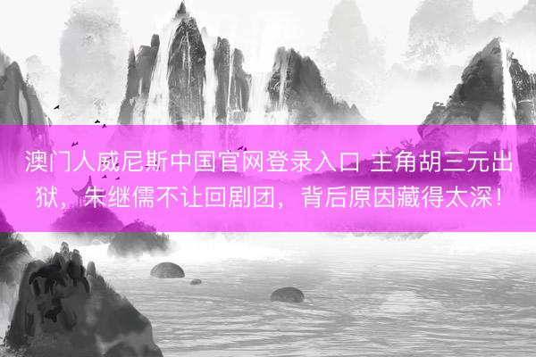 澳门人威尼斯中国官网登录入口 主角胡三元出狱，朱继儒不让回剧团，背后原因藏得太深！