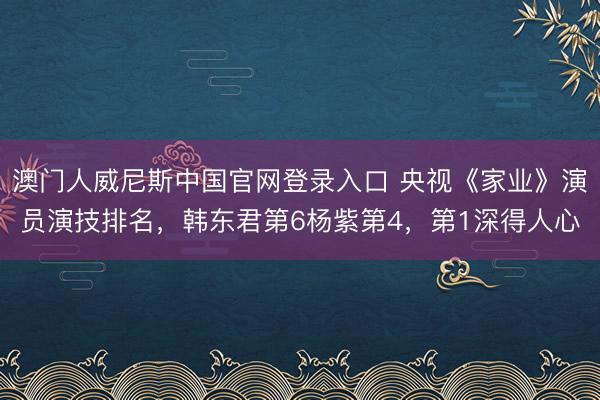 澳门人威尼斯中国官网登录入口 央视《家业》演员演技排名，韩东君第6杨紫第4，第1深得人心