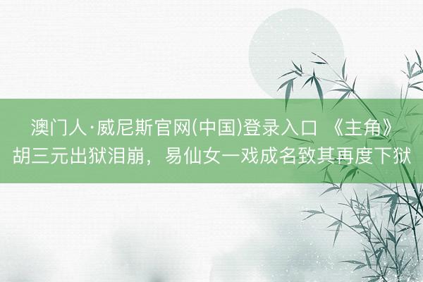 澳门人·威尼斯官网(中国)登录入口 《主角》胡三元出狱泪崩，易仙女一戏成名致其再度下狱