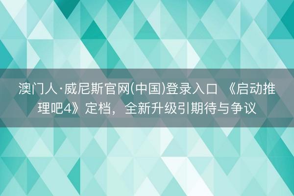 澳门人·威尼斯官网(中国)登录入口 《启动推理吧4》定档，全新升级引期待与争议