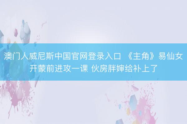 澳门人威尼斯中国官网登录入口 《主角》易仙女开蒙前进攻一课 伙房胖婶给补上了