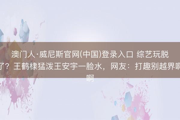 澳门人·威尼斯官网(中国)登录入口 综艺玩脱了？王鹤棣猛泼王安宇一脸水，网友：打趣别越界啊