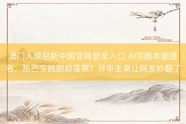 澳门人威尼斯中国官网登录入口 AI写脚本能提名，热巴实践剧却落第？评审圭臬让网友吵翻了