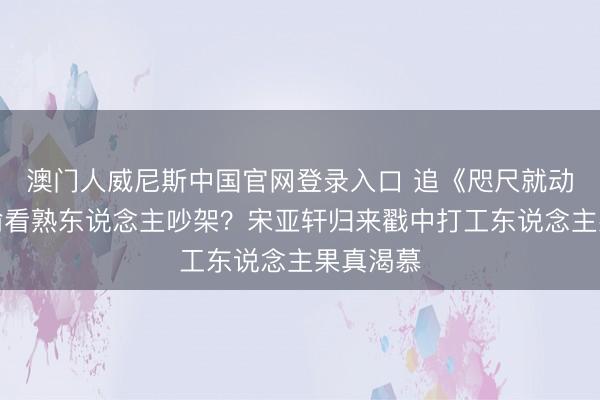 澳门人威尼斯中国官网登录入口 追《咫尺就动身》像偷看熟东说念主吵架?宋亚轩归来戳中打工东说念主果真渴慕