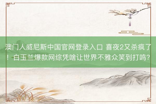 澳门人威尼斯中国官网登录入口 喜夜2又杀疯了!白玉兰爆款网综凭啥让世界不雅众笑到打鸣?