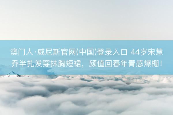 澳门人·威尼斯官网(中国)登录入口 44岁宋慧乔半扎发穿抹胸短裙，颜值回春年青感爆棚！