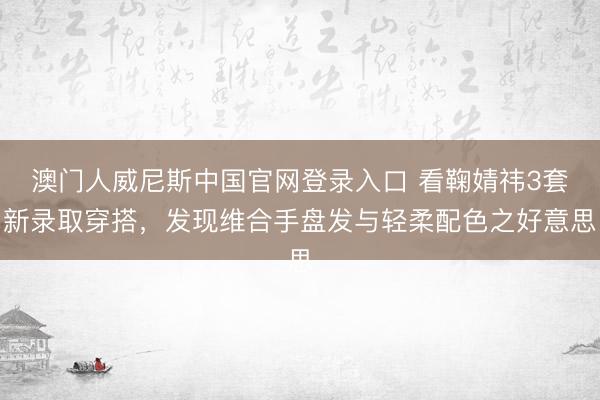 澳门人威尼斯中国官网登录入口 看鞠婧祎3套新录取穿搭，发现维合手盘发与轻柔配色之好意思