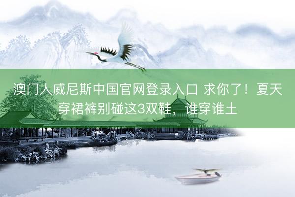 澳门人威尼斯中国官网登录入口 求你了！夏天穿裙裤别碰这3双鞋，谁穿谁土