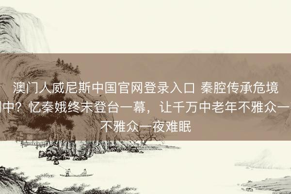 澳门人威尼斯中国官网登录入口 秦腔传承危境遮掩剧中？忆秦娥终末登台一幕，让千万中老年不雅众一夜难眠