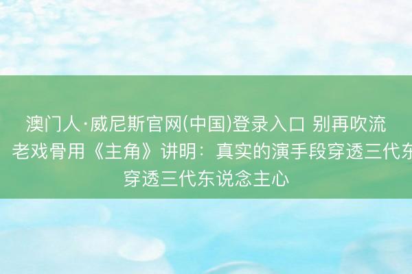 澳门人·威尼斯官网(中国)登录入口 别再吹流量明星了！老戏骨用《主角》讲明：真实的演手段穿透三代东说念主心
