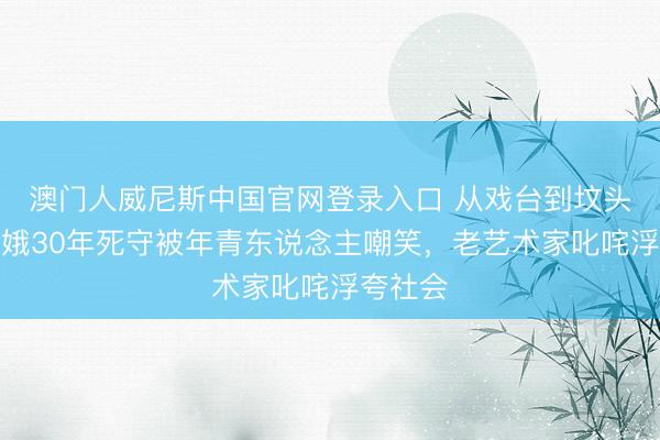 澳门人威尼斯中国官网登录入口 从戏台到坟头：忆秦娥30年死守被年青东说念主嘲笑，老艺术家叱咤浮夸社会