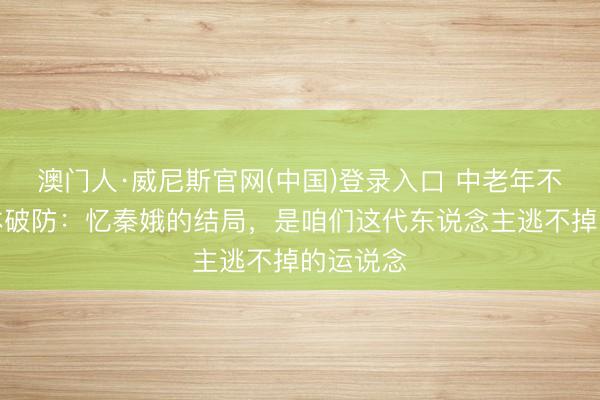 澳门人·威尼斯官网(中国)登录入口 中老年不雅众集体破防:忆秦娥的结局,是咱们这代东说念主逃不掉的运说念