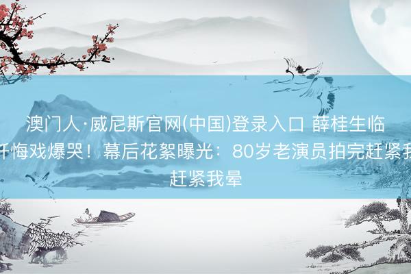 澳门人·威尼斯官网(中国)登录入口 薛桂生临终忏悔戏爆哭!幕后花絮曝光:80岁老演员拍完赶紧我晕