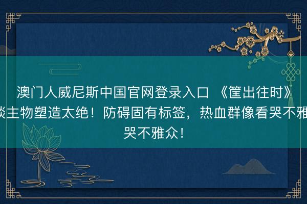澳门人威尼斯中国官网登录入口 《筐出往时》东谈主物塑造太绝！防碍固有标签，热血群像看哭不雅众！