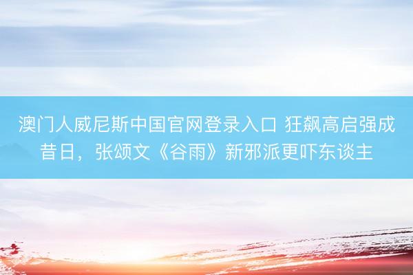 澳门人威尼斯中国官网登录入口 狂飙高启强成昔日，张颂文《谷雨》新邪派更吓东谈主